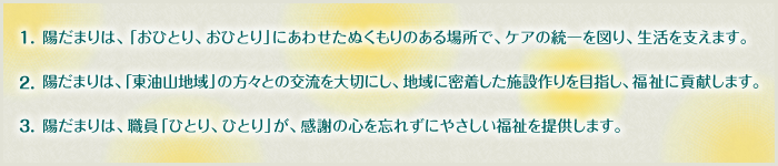 1.陽だまりは、「おひとり、おひとり」にあわせたぬくもりのある場所で、ケアの統一を図り、生活を支えます。　2.陽だまりは、「東油山地域」の方々との交流を大切にし、地域に必着した施設作りを目指し、福祉に貢献します。3.陽だまりは、職員「ひとり、ひとり」が、感謝の心忘れずにやさしい福祉を提供します。